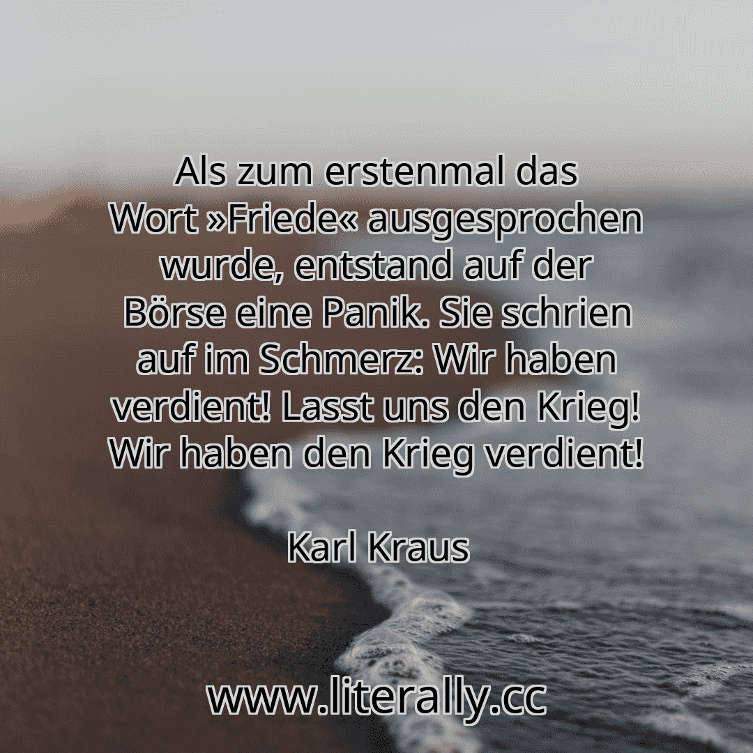 Als zum erstenmal das Wort »Friede« ausgesprochen wurde, entstand auf der Börse eine Panik. Sie schrien auf im Schmerz: Wir haben verdient! Lasst uns den Krieg! Wir haben den Krieg verdient!
Karl Kraus
